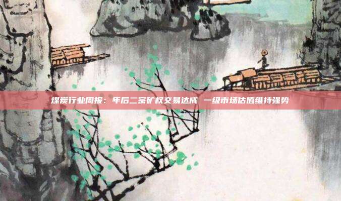 煤炭行业周报:年后二宗矿权交易达成 一级市场估值维持强势