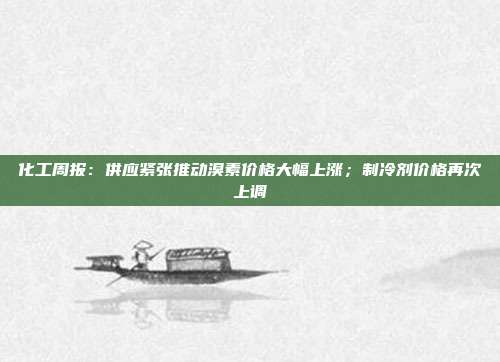 化工周报:供应紧张推动溴素价格大幅上涨;制冷剂价格再次上调