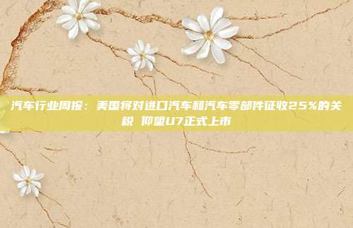 汽车行业周报:美国将对进口汽车和汽车零部件征收25%的关税 仰望U7正式上市