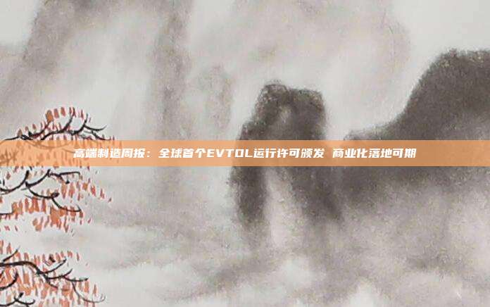 高端制造周报:全球首个EVTOL运行许可颁发 商业化落地可期