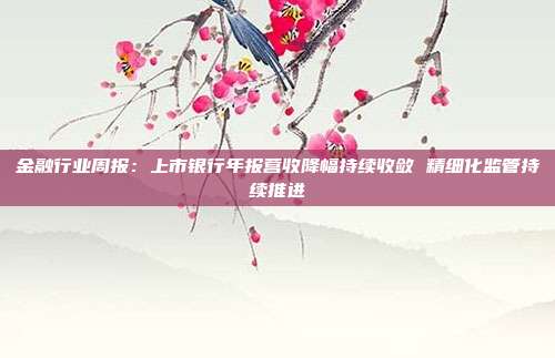 金融行业周报:上市银行年报营收降幅持续收敛 精细化监管持续推进