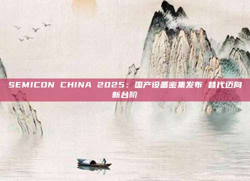SEMICON CHINA 2025:国产设备密集发布 替代迈向新台阶