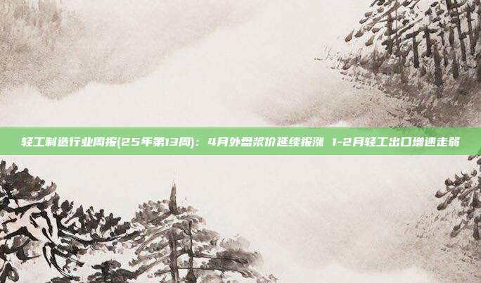 轻工制造行业周报(25年第13周):4月外盘浆价延续报涨 1-2月轻工出口增速走弱