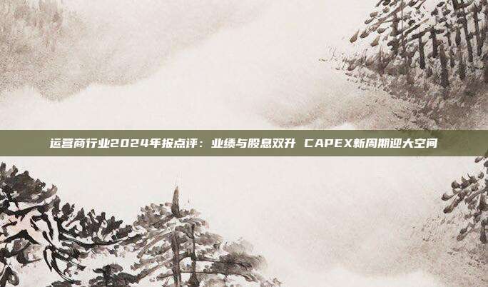 运营商行业2024年报点评:业绩与股息双升 CAPEX新周期迎大空间