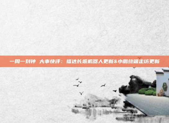 一周一刻钟 大事快评:福达长坂机器人更新&小鹏终端走访更新