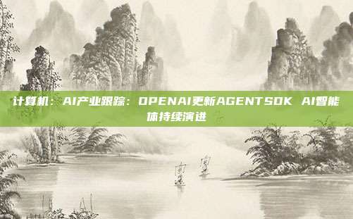 计算机:AI产业跟踪:OPENAI更新AGENTSDK AI智能体持续演进