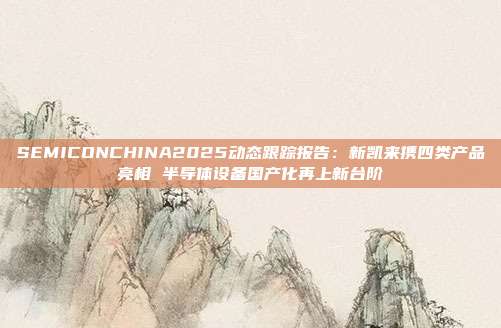 SEMICONCHINA2025动态跟踪报告:新凯来携四类产品亮相 半导体设备国产化再上新台阶