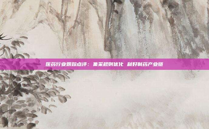 医药行业跟踪点评:集采规则优化 利好制药产业链