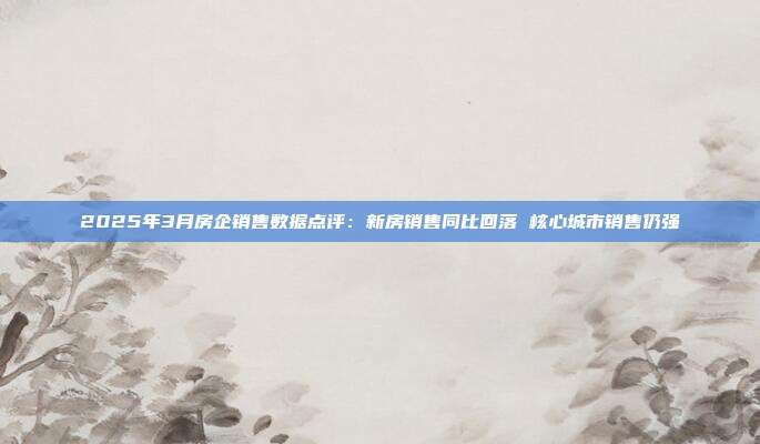 2025年3月房企销售数据点评:新房销售同比回落 核心城市销售仍强