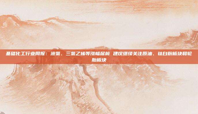 基础化工行业周报:液氯、三氯乙烯等涨幅居前 建议继续关注原油、钛白粉板块和轮胎板块