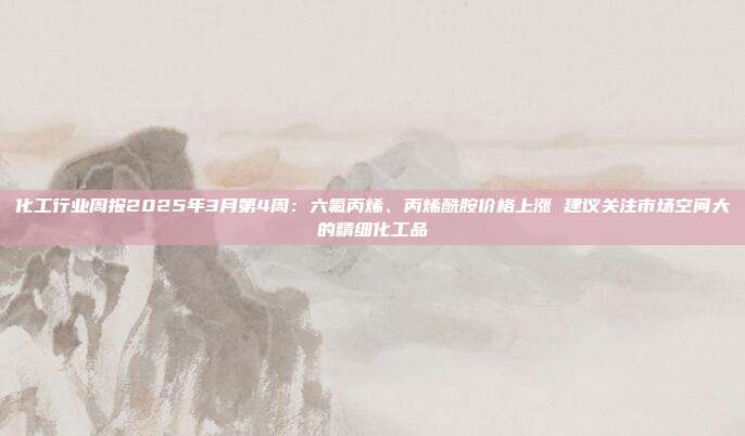 化工行业周报2025年3月第4周:六氟丙烯、丙烯酰胺价格上涨 建议关注市场空间大的精细化工品