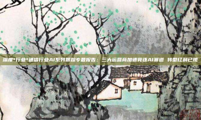 深度*行业*通信行业AI系列跟踪专题报告:三大运营商加速竞逐AI赛道 转型红利已现