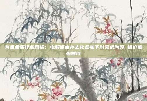 有色金属行业周报:电解铝库存去化叠加下游需求向好 铝价偏强看待