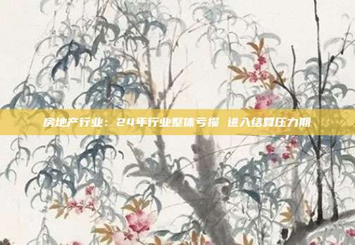 房地产行业:24年行业整体亏损 进入结算压力期