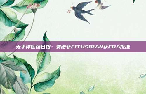 太平洋医药日报:赛诺菲FITUSIRAN获FDA批准