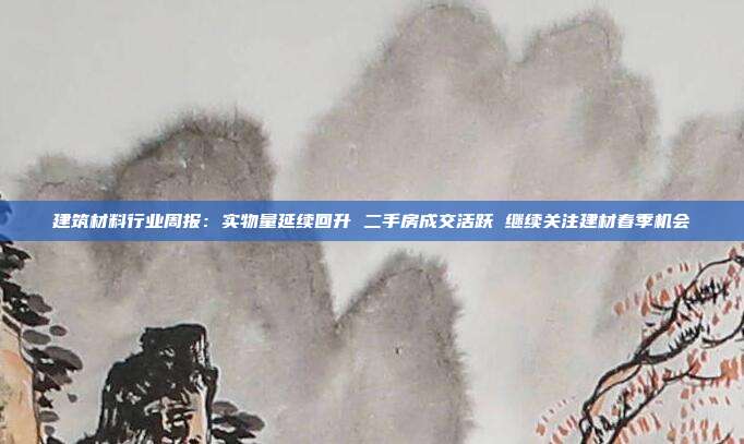 建筑材料行业周报:实物量延续回升 二手房成交活跃 继续关注建材春季机会
