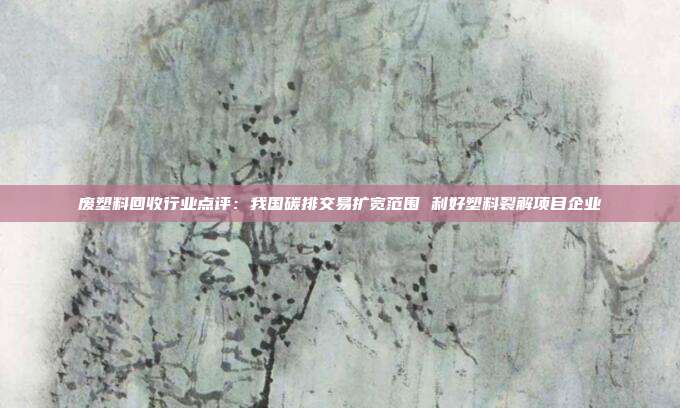 废塑料回收行业点评:我国碳排交易扩宽范围 利好塑料裂解项目企业