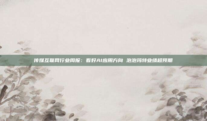 传媒互联网行业周报:看好AI应用方向 泡泡玛特业绩超预期