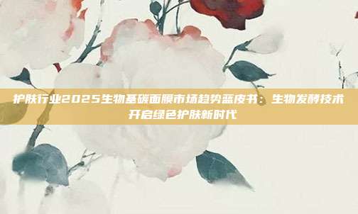 护肤行业2025生物基碳面膜市场趋势蓝皮书：生物发酵技术 开启绿色护肤新时代