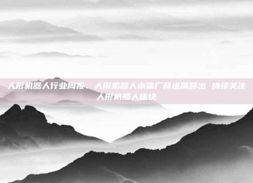 人形机器人行业周报:人形机器人本体厂商进展频出 持续关注人形机器人板块