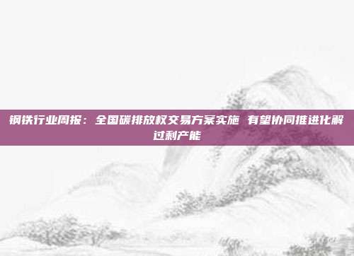 钢铁行业周报:全国碳排放权交易方案实施 有望协同推进化解过剩产能
