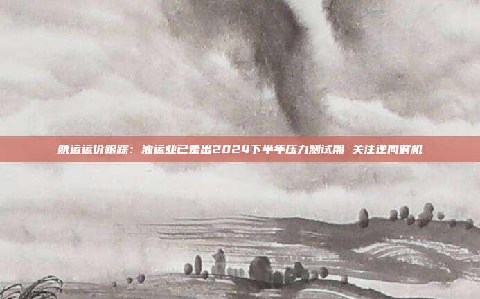 航运运价跟踪:油运业已走出2024下半年压力测试期 关注逆向时机