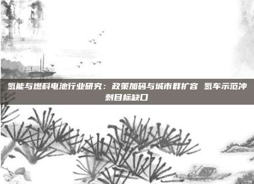 氢能与燃料电池行业研究:政策加码与城市群扩容 氢车示范冲刺目标缺口