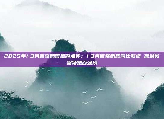 2025年1-3月百强销售金额点评:1-3月百强销售同比收缩 保利数据领跑百强榜