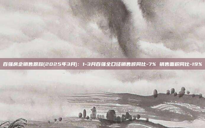 百强房企销售跟踪(2025年3月):1-3月百强全口径销售额同比-7% 销售面积同比-19%