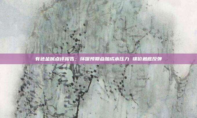 有色金属点评报告:环保预期叠加成本压力 镁价触底反弹