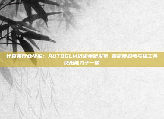 计算机行业快报:AUTOGLM沉思重磅发布 集深度思考与强工具使用能力于一体