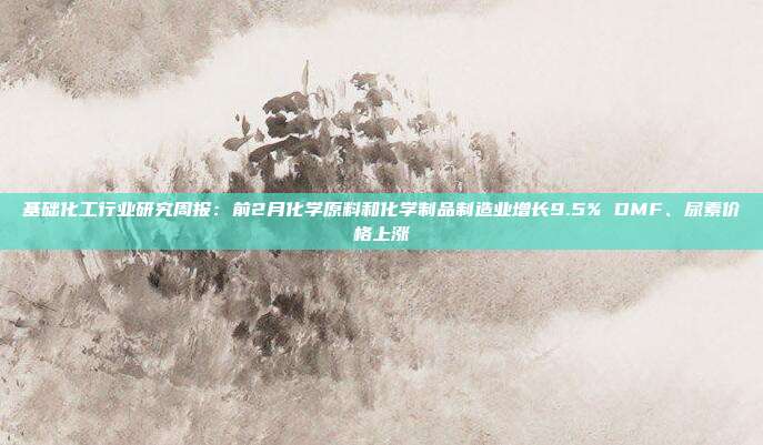 基础化工行业研究周报:前2月化学原料和化学制品制造业增长9.5% DMF、尿素价格上涨