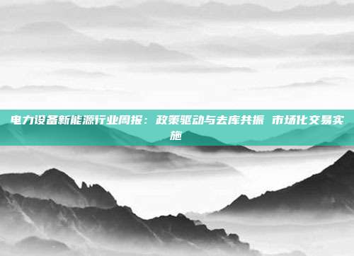 电力设备新能源行业周报:政策驱动与去库共振 市场化交易实施