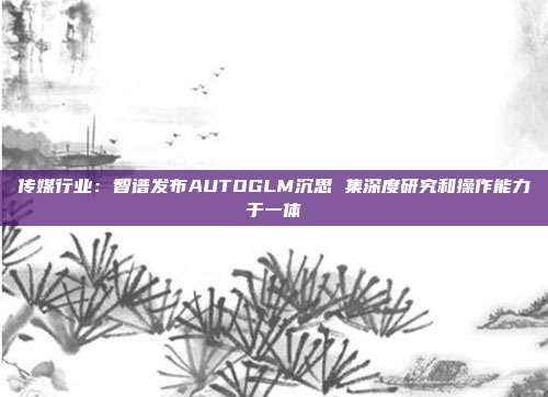 传媒行业:智谱发布AUTOGLM沉思 集深度研究和操作能力于一体