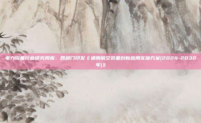 电力设备行业研究周报:四部门印发《通用航空装备创新应用实施方案(2024-2030年)》