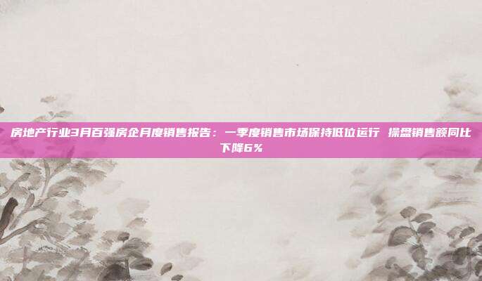 房地产行业3月百强房企月度销售报告:一季度销售市场保持低位运行 操盘销售额同比下降6%