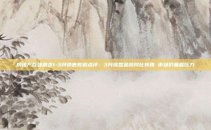 房地产百强房企1-3月销售数据点评:3月操盘金额同比转跌 市场仍面临压力