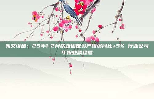 轨交设备:25年1-2月铁路固定资产投资同比+5% 行业公司年报业绩稳健