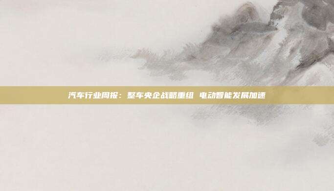 汽车行业周报:整车央企战略重组 电动智能发展加速
