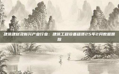 建筑建材及新兴产业行业：建筑工程设备租赁25年2月数据跟踪