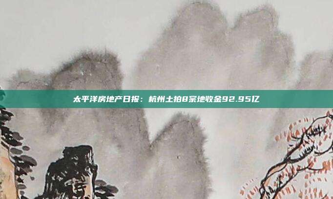 太平洋房地产日报:杭州土拍8宗地收金92.95亿