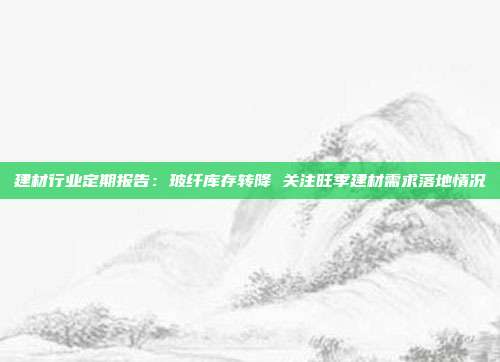 建材行业定期报告:玻纤库存转降 关注旺季建材需求落地情况