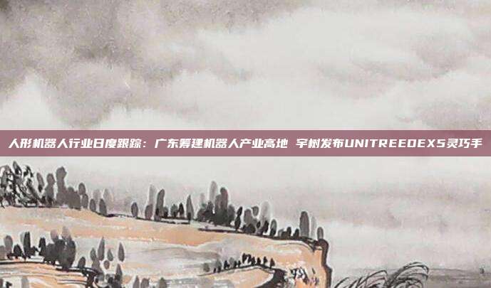 人形机器人行业日度跟踪:广东筹建机器人产业高地 宇树发布UNITREEDEX5灵巧手