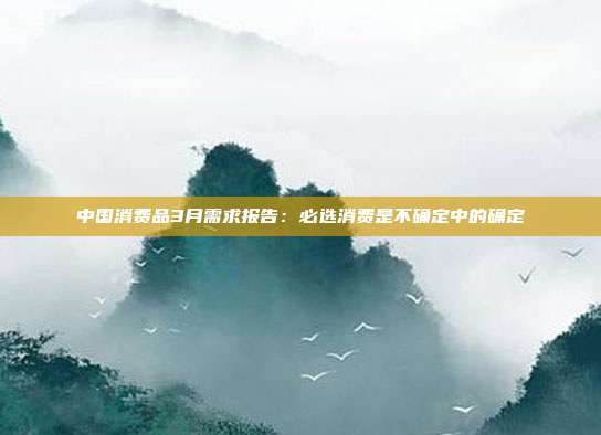 中国消费品3月需求报告:必选消费是不确定中的确定