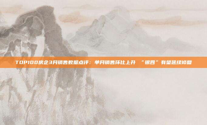 TOP100房企3月销售数据点评:单月销售环比上升 “银四”有望延续修复