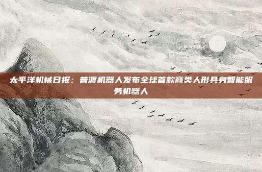 太平洋机械日报：普渡机器人发布全球首款商类人形具身智能服务机器人