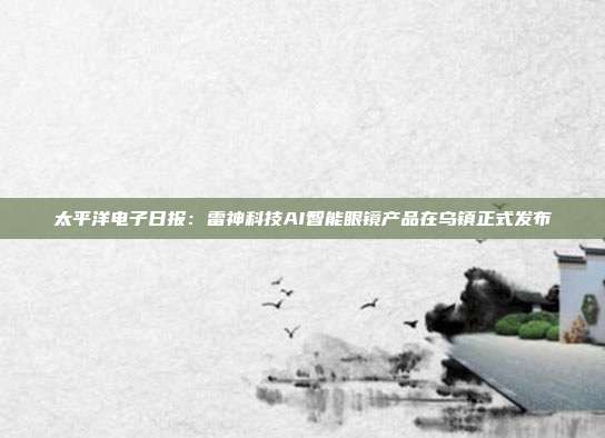太平洋电子日报:雷神科技AI智能眼镜产品在乌镇正式发布