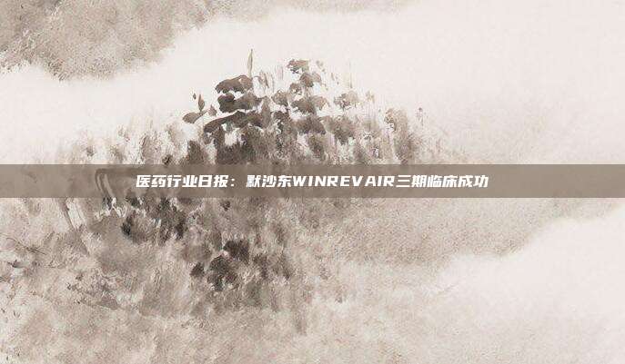 医药行业日报:默沙东WINREVAIR三期临床成功
