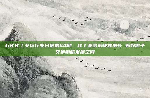 石化化工交运行业日报第44期:核工业需求快速增长 看好离子交换树脂发展空间