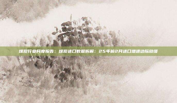 煤炭行业月度报告:煤炭进口数据拆解:25年前2月进口增速边际放缓